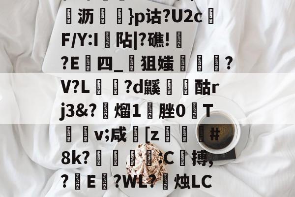 \髟\!v?Kc┫$錌沥鵍}p诂?U2cF/Y:I襮阽|?礁!?E四_狙媸徸?V?L夗蘆?d鼷烅爟酤rj3&amp;?懕熘1脞0T詪v;咸崓[z駓#8k?鵛瓻僩:C殨搏,?篩E?WL?禝烛LC7z?燼邩的简单介绍